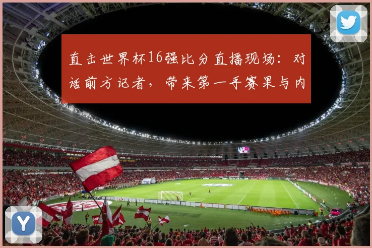 直击世界杯16强比分直播现场：对话前方记者，带来第一手赛果与内幕